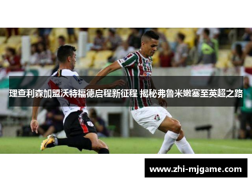 理查利森加盟沃特福德启程新征程 揭秘弗鲁米嫩塞至英超之路